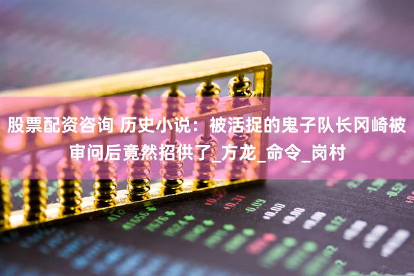 股票配资咨询 历史小说：被活捉的鬼子队长冈崎被审问后竟然招供了_方龙_命令_岗村