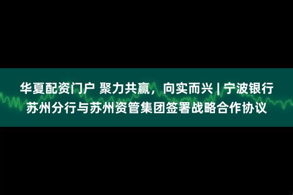 华夏配资门户 聚力共赢，向实而兴 | 宁波银行苏州分行与苏州资管集团签署战略合作协议
