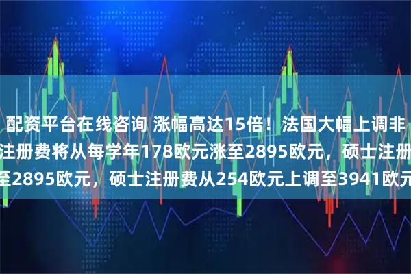 配资平台在线咨询 涨幅高达15倍！法国大幅上调非欧盟留学生学费：本科注册费将从每学年178欧元涨至2895欧元，硕士注册费从254欧元上调至3941欧元