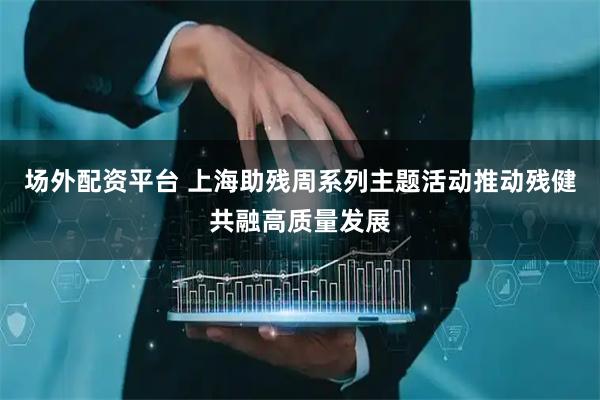 场外配资平台 上海助残周系列主题活动推动残健共融高质量发展
