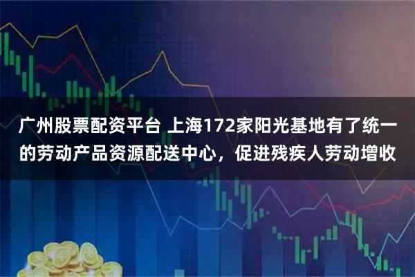 广州股票配资平台 上海172家阳光基地有了统一的劳动产品资源配送中心，促进残疾人劳动增收